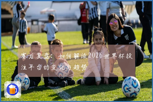 赛后复盘：如何解读2026世界杯投注平台的变化与趋势