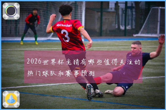 2026世界杯竞猜有哪些值得关注的热门球队和赛事预测
