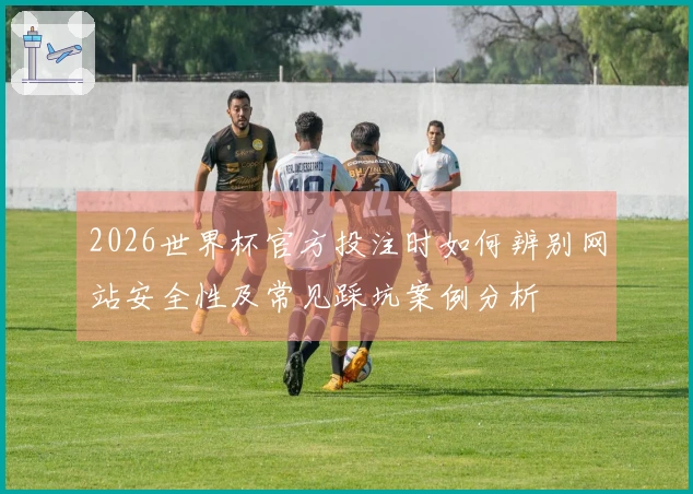 2026世界杯官方投注时如何辨别网站安全性及常见踩坑案例分析