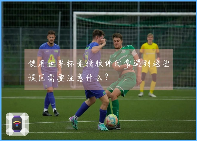 使用世界杯竞猜软件时常遇到这些误区需要注意什么？