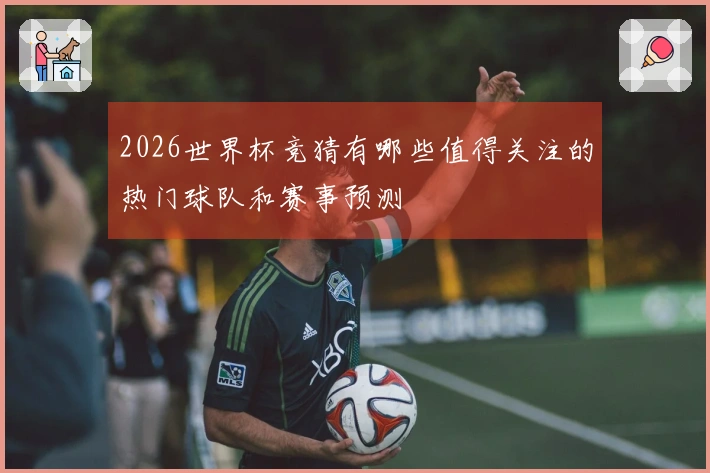 2026世界杯竞猜有哪些值得关注的热门球队和赛事预测